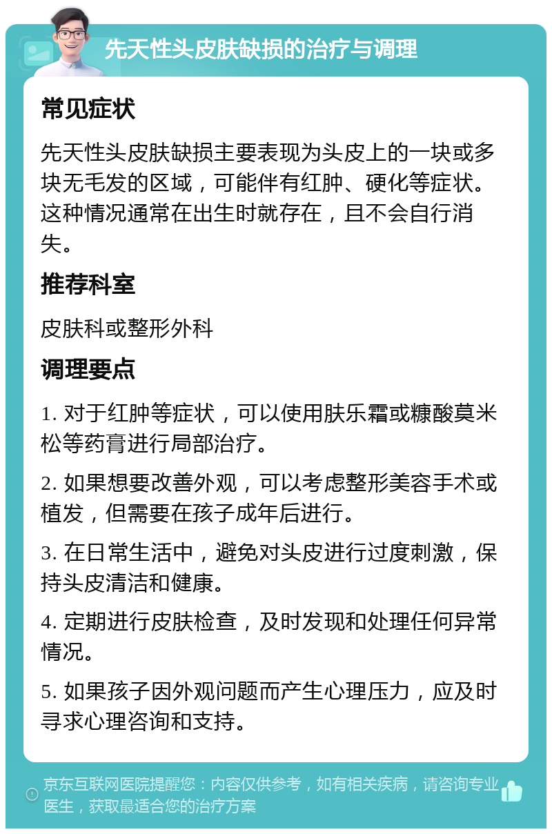 先天性头皮肤缺损的治疗与调理 常见症状 先天性头皮肤缺损主要表现为头皮上的一块或多块无毛发的区域，可能伴有红肿、硬化等症状。这种情况通常在出生时就存在，且不会自行消失。 推荐科室 皮肤科或整形外科 调理要点 1. 对于红肿等症状，可以使用肤乐霜或糠酸莫米松等药膏进行局部治疗。 2. 如果想要改善外观，可以考虑整形美容手术或植发，但需要在孩子成年后进行。 3. 在日常生活中，避免对头皮进行过度刺激，保持头皮清洁和健康。 4. 定期进行皮肤检查，及时发现和处理任何异常情况。 5. 如果孩子因外观问题而产生心理压力，应及时寻求心理咨询和支持。