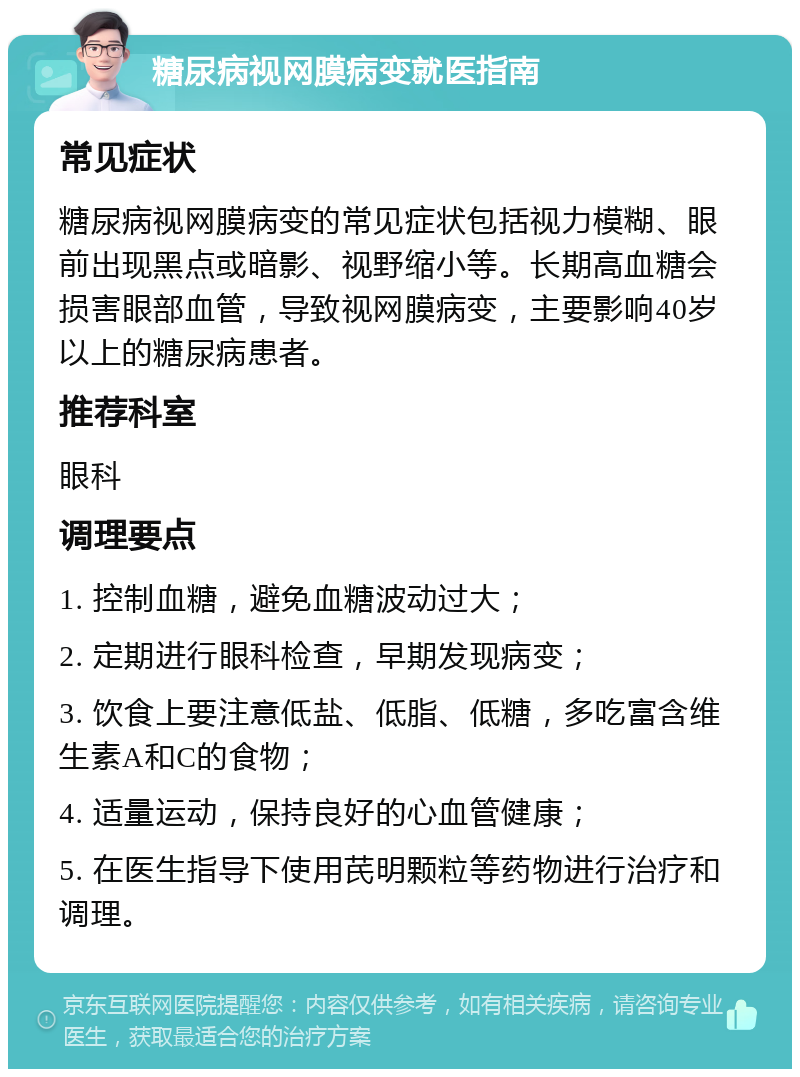 糖尿病视网膜病变就医指南 常见症状 糖尿病视网膜病变的常见症状包括视力模糊、眼前出现黑点或暗影、视野缩小等。长期高血糖会损害眼部血管，导致视网膜病变，主要影响40岁以上的糖尿病患者。 推荐科室 眼科 调理要点 1. 控制血糖，避免血糖波动过大； 2. 定期进行眼科检查，早期发现病变； 3. 饮食上要注意低盐、低脂、低糖，多吃富含维生素A和C的食物； 4. 适量运动，保持良好的心血管健康； 5. 在医生指导下使用芪明颗粒等药物进行治疗和调理。