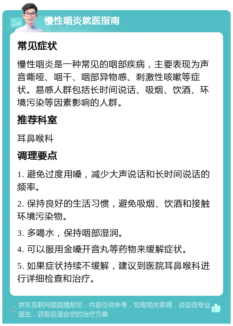 慢性咽炎就医指南 常见症状 慢性咽炎是一种常见的咽部疾病，主要表现为声音嘶哑、咽干、咽部异物感、刺激性咳嗽等症状。易感人群包括长时间说话、吸烟、饮酒、环境污染等因素影响的人群。 推荐科室 耳鼻喉科 调理要点 1. 避免过度用嗓，减少大声说话和长时间说话的频率。 2. 保持良好的生活习惯，避免吸烟、饮酒和接触环境污染物。 3. 多喝水，保持咽部湿润。 4. 可以服用金嗓开音丸等药物来缓解症状。 5. 如果症状持续不缓解，建议到医院耳鼻喉科进行详细检查和治疗。