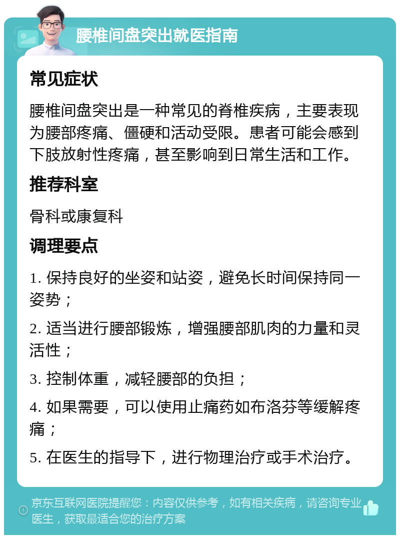 腰椎间盘突出就医指南 常见症状 腰椎间盘突出是一种常见的脊椎疾病，主要表现为腰部疼痛、僵硬和活动受限。患者可能会感到下肢放射性疼痛，甚至影响到日常生活和工作。 推荐科室 骨科或康复科 调理要点 1. 保持良好的坐姿和站姿，避免长时间保持同一姿势； 2. 适当进行腰部锻炼，增强腰部肌肉的力量和灵活性； 3. 控制体重，减轻腰部的负担； 4. 如果需要，可以使用止痛药如布洛芬等缓解疼痛； 5. 在医生的指导下，进行物理治疗或手术治疗。