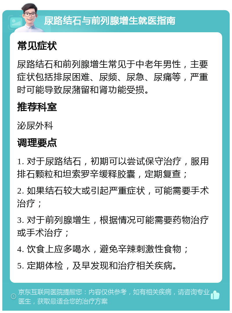 尿路结石与前列腺增生就医指南 常见症状 尿路结石和前列腺增生常见于中老年男性，主要症状包括排尿困难、尿频、尿急、尿痛等，严重时可能导致尿潴留和肾功能受损。 推荐科室 泌尿外科 调理要点 1. 对于尿路结石，初期可以尝试保守治疗，服用排石颗粒和坦索罗辛缓释胶囊，定期复查； 2. 如果结石较大或引起严重症状，可能需要手术治疗； 3. 对于前列腺增生，根据情况可能需要药物治疗或手术治疗； 4. 饮食上应多喝水，避免辛辣刺激性食物； 5. 定期体检，及早发现和治疗相关疾病。