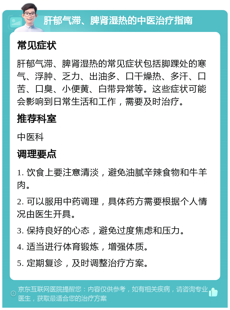 肝郁气滞、脾肾湿热的中医治疗指南 常见症状 肝郁气滞、脾肾湿热的常见症状包括脚踝处的寒气、浮肿、乏力、出油多、口干燥热、多汗、口苦、口臭、小便黄、白带异常等。这些症状可能会影响到日常生活和工作，需要及时治疗。 推荐科室 中医科 调理要点 1. 饮食上要注意清淡，避免油腻辛辣食物和牛羊肉。 2. 可以服用中药调理，具体药方需要根据个人情况由医生开具。 3. 保持良好的心态，避免过度焦虑和压力。 4. 适当进行体育锻炼，增强体质。 5. 定期复诊，及时调整治疗方案。