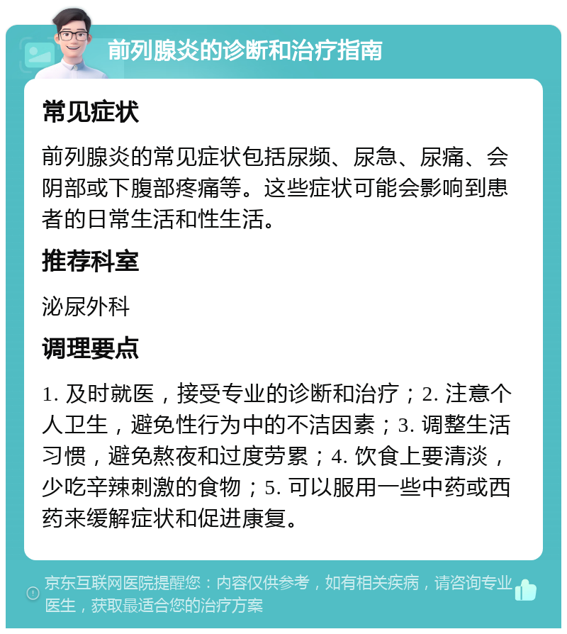 前列腺炎的诊断和治疗指南 常见症状 前列腺炎的常见症状包括尿频、尿急、尿痛、会阴部或下腹部疼痛等。这些症状可能会影响到患者的日常生活和性生活。 推荐科室 泌尿外科 调理要点 1. 及时就医，接受专业的诊断和治疗；2. 注意个人卫生，避免性行为中的不洁因素；3. 调整生活习惯，避免熬夜和过度劳累；4. 饮食上要清淡，少吃辛辣刺激的食物；5. 可以服用一些中药或西药来缓解症状和促进康复。