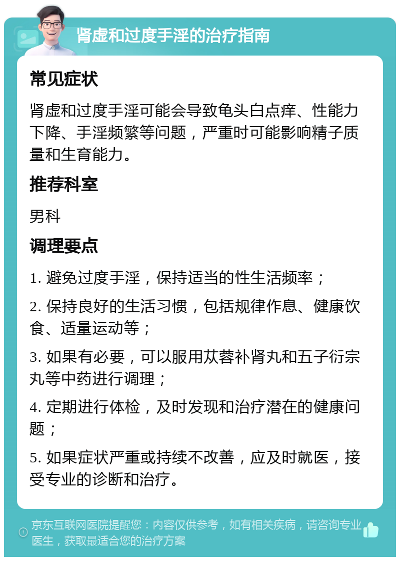 肾虚和过度手淫的治疗指南 常见症状 肾虚和过度手淫可能会导致龟头白点痒、性能力下降、手淫频繁等问题，严重时可能影响精子质量和生育能力。 推荐科室 男科 调理要点 1. 避免过度手淫，保持适当的性生活频率； 2. 保持良好的生活习惯，包括规律作息、健康饮食、适量运动等； 3. 如果有必要，可以服用苁蓉补肾丸和五子衍宗丸等中药进行调理； 4. 定期进行体检，及时发现和治疗潜在的健康问题； 5. 如果症状严重或持续不改善，应及时就医，接受专业的诊断和治疗。