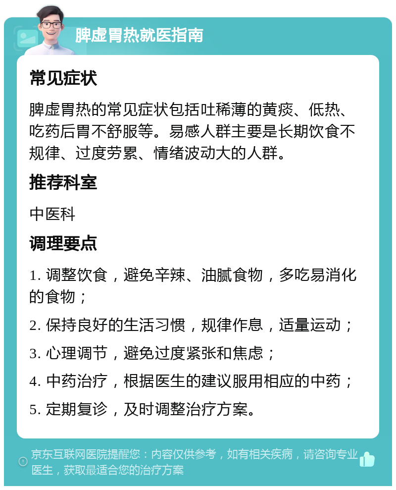 脾虚胃热就医指南 常见症状 脾虚胃热的常见症状包括吐稀薄的黄痰、低热、吃药后胃不舒服等。易感人群主要是长期饮食不规律、过度劳累、情绪波动大的人群。 推荐科室 中医科 调理要点 1. 调整饮食，避免辛辣、油腻食物，多吃易消化的食物； 2. 保持良好的生活习惯，规律作息，适量运动； 3. 心理调节，避免过度紧张和焦虑； 4. 中药治疗，根据医生的建议服用相应的中药； 5. 定期复诊，及时调整治疗方案。