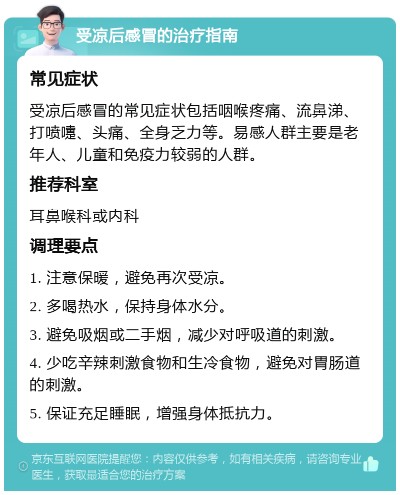 受凉后感冒的治疗指南 常见症状 受凉后感冒的常见症状包括咽喉疼痛、流鼻涕、打喷嚏、头痛、全身乏力等。易感人群主要是老年人、儿童和免疫力较弱的人群。 推荐科室 耳鼻喉科或内科 调理要点 1. 注意保暖，避免再次受凉。 2. 多喝热水，保持身体水分。 3. 避免吸烟或二手烟，减少对呼吸道的刺激。 4. 少吃辛辣刺激食物和生冷食物，避免对胃肠道的刺激。 5. 保证充足睡眠，增强身体抵抗力。