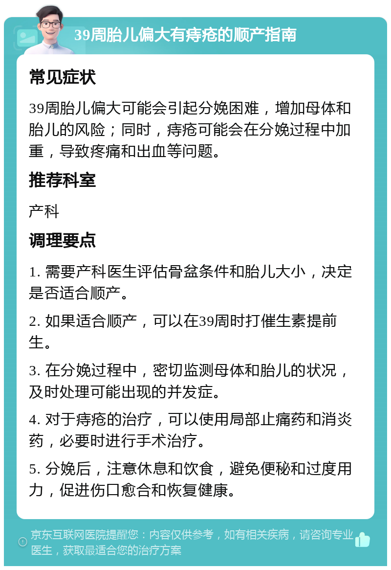 39周胎儿偏大有痔疮的顺产指南 常见症状 39周胎儿偏大可能会引起分娩困难，增加母体和胎儿的风险；同时，痔疮可能会在分娩过程中加重，导致疼痛和出血等问题。 推荐科室 产科 调理要点 1. 需要产科医生评估骨盆条件和胎儿大小，决定是否适合顺产。 2. 如果适合顺产，可以在39周时打催生素提前生。 3. 在分娩过程中，密切监测母体和胎儿的状况，及时处理可能出现的并发症。 4. 对于痔疮的治疗，可以使用局部止痛药和消炎药，必要时进行手术治疗。 5. 分娩后，注意休息和饮食，避免便秘和过度用力，促进伤口愈合和恢复健康。