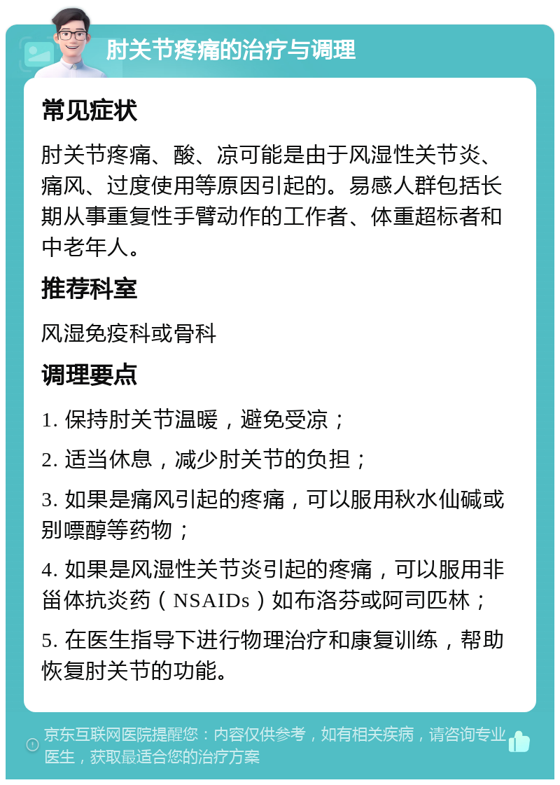 肘关节疼痛的治疗与调理 常见症状 肘关节疼痛、酸、凉可能是由于风湿性关节炎、痛风、过度使用等原因引起的。易感人群包括长期从事重复性手臂动作的工作者、体重超标者和中老年人。 推荐科室 风湿免疫科或骨科 调理要点 1. 保持肘关节温暖，避免受凉； 2. 适当休息，减少肘关节的负担； 3. 如果是痛风引起的疼痛，可以服用秋水仙碱或别嘌醇等药物； 4. 如果是风湿性关节炎引起的疼痛，可以服用非甾体抗炎药（NSAIDs）如布洛芬或阿司匹林； 5. 在医生指导下进行物理治疗和康复训练，帮助恢复肘关节的功能。