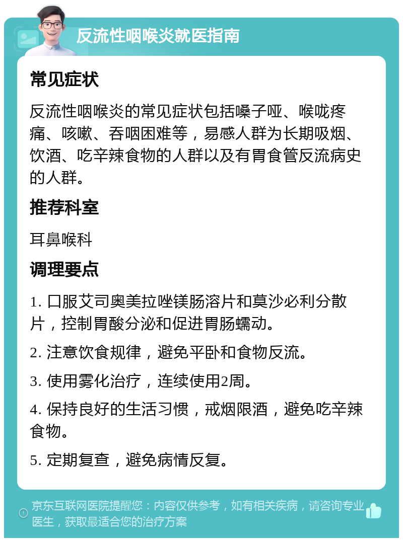 反流性咽喉炎就医指南 常见症状 反流性咽喉炎的常见症状包括嗓子哑、喉咙疼痛、咳嗽、吞咽困难等，易感人群为长期吸烟、饮酒、吃辛辣食物的人群以及有胃食管反流病史的人群。 推荐科室 耳鼻喉科 调理要点 1. 口服艾司奥美拉唑镁肠溶片和莫沙必利分散片，控制胃酸分泌和促进胃肠蠕动。 2. 注意饮食规律，避免平卧和食物反流。 3. 使用雾化治疗，连续使用2周。 4. 保持良好的生活习惯，戒烟限酒，避免吃辛辣食物。 5. 定期复查，避免病情反复。