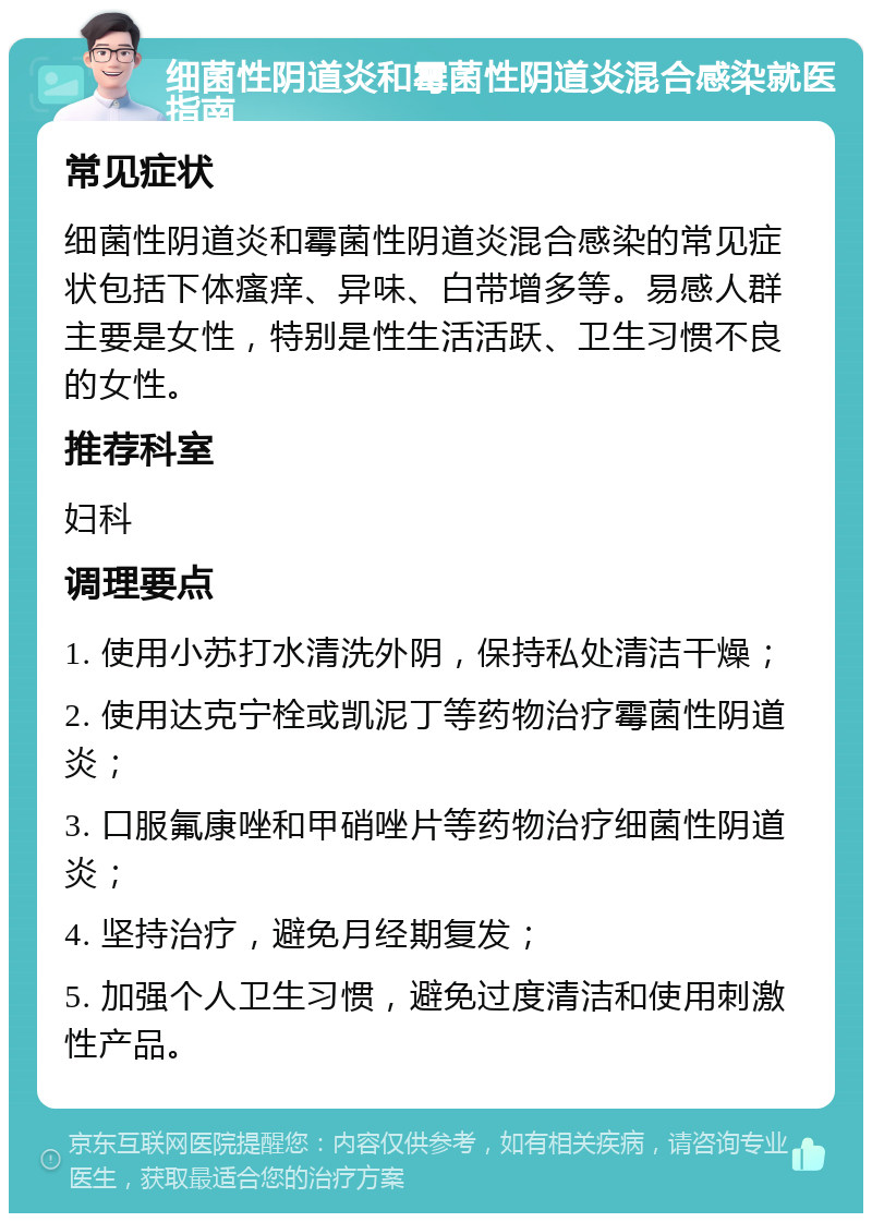 细菌性阴道炎和霉菌性阴道炎混合感染就医指南 常见症状 细菌性阴道炎和霉菌性阴道炎混合感染的常见症状包括下体瘙痒、异味、白带增多等。易感人群主要是女性，特别是性生活活跃、卫生习惯不良的女性。 推荐科室 妇科 调理要点 1. 使用小苏打水清洗外阴，保持私处清洁干燥； 2. 使用达克宁栓或凯泥丁等药物治疗霉菌性阴道炎； 3. 口服氟康唑和甲硝唑片等药物治疗细菌性阴道炎； 4. 坚持治疗，避免月经期复发； 5. 加强个人卫生习惯，避免过度清洁和使用刺激性产品。