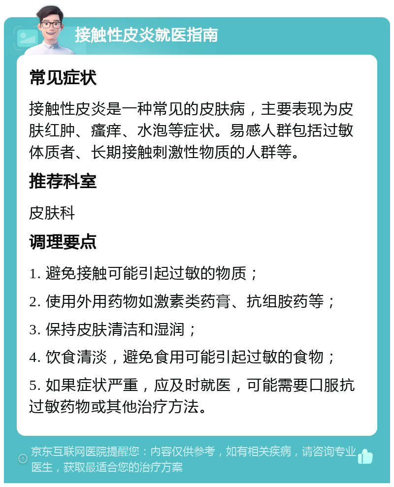 接触性皮炎就医指南 常见症状 接触性皮炎是一种常见的皮肤病，主要表现为皮肤红肿、瘙痒、水泡等症状。易感人群包括过敏体质者、长期接触刺激性物质的人群等。 推荐科室 皮肤科 调理要点 1. 避免接触可能引起过敏的物质； 2. 使用外用药物如激素类药膏、抗组胺药等； 3. 保持皮肤清洁和湿润； 4. 饮食清淡，避免食用可能引起过敏的食物； 5. 如果症状严重，应及时就医，可能需要口服抗过敏药物或其他治疗方法。