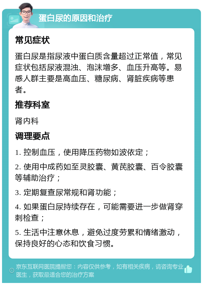 蛋白尿的原因和治疗 常见症状 蛋白尿是指尿液中蛋白质含量超过正常值，常见症状包括尿液混浊、泡沫增多、血压升高等。易感人群主要是高血压、糖尿病、肾脏疾病等患者。 推荐科室 肾内科 调理要点 1. 控制血压，使用降压药物如波依定； 2. 使用中成药如至灵胶囊、黄芪胶囊、百令胶囊等辅助治疗； 3. 定期复查尿常规和肾功能； 4. 如果蛋白尿持续存在，可能需要进一步做肾穿刺检查； 5. 生活中注意休息，避免过度劳累和情绪激动，保持良好的心态和饮食习惯。