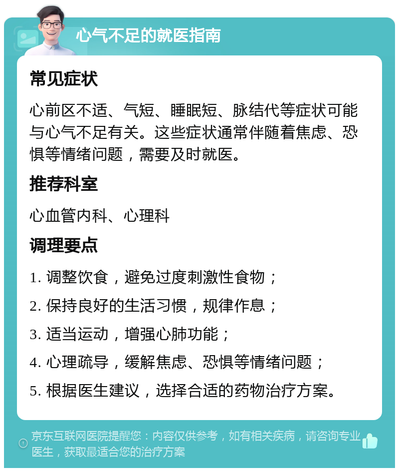 心气不足的就医指南 常见症状 心前区不适、气短、睡眠短、脉结代等症状可能与心气不足有关。这些症状通常伴随着焦虑、恐惧等情绪问题，需要及时就医。 推荐科室 心血管内科、心理科 调理要点 1. 调整饮食，避免过度刺激性食物； 2. 保持良好的生活习惯，规律作息； 3. 适当运动，增强心肺功能； 4. 心理疏导，缓解焦虑、恐惧等情绪问题； 5. 根据医生建议，选择合适的药物治疗方案。