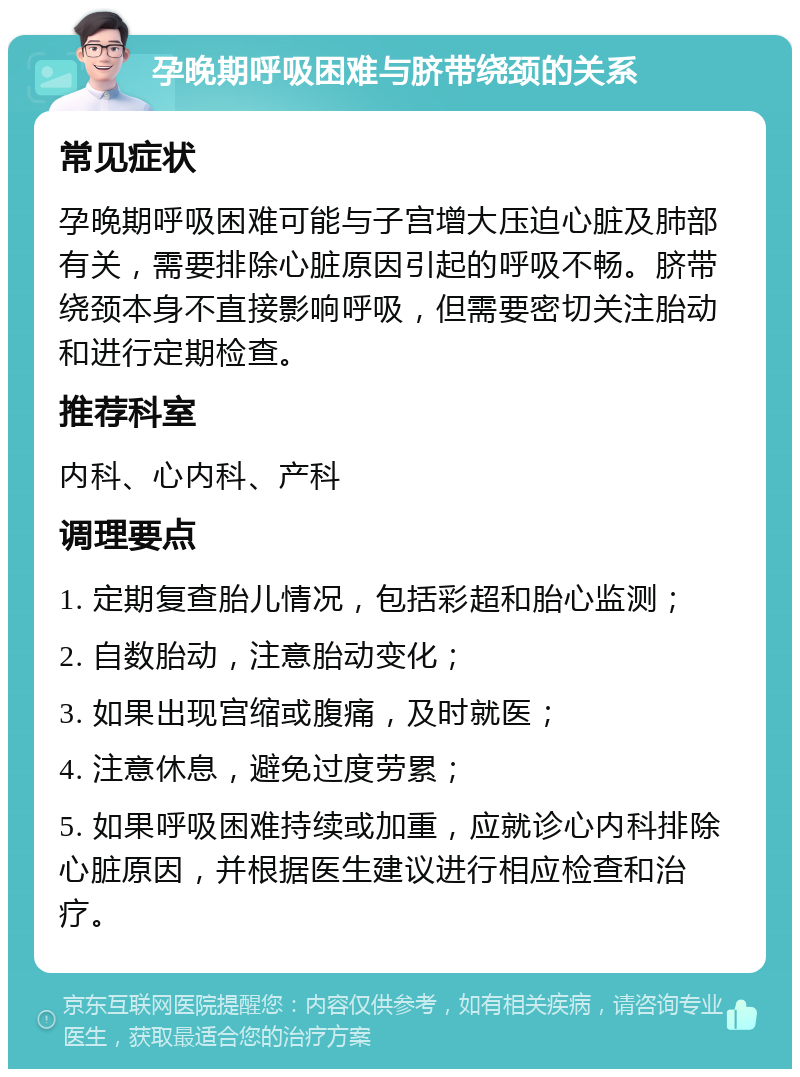 孕晚期呼吸困难与脐带绕颈的关系 常见症状 孕晚期呼吸困难可能与子宫增大压迫心脏及肺部有关，需要排除心脏原因引起的呼吸不畅。脐带绕颈本身不直接影响呼吸，但需要密切关注胎动和进行定期检查。 推荐科室 内科、心内科、产科 调理要点 1. 定期复查胎儿情况，包括彩超和胎心监测； 2. 自数胎动，注意胎动变化； 3. 如果出现宫缩或腹痛，及时就医； 4. 注意休息，避免过度劳累； 5. 如果呼吸困难持续或加重，应就诊心内科排除心脏原因，并根据医生建议进行相应检查和治疗。