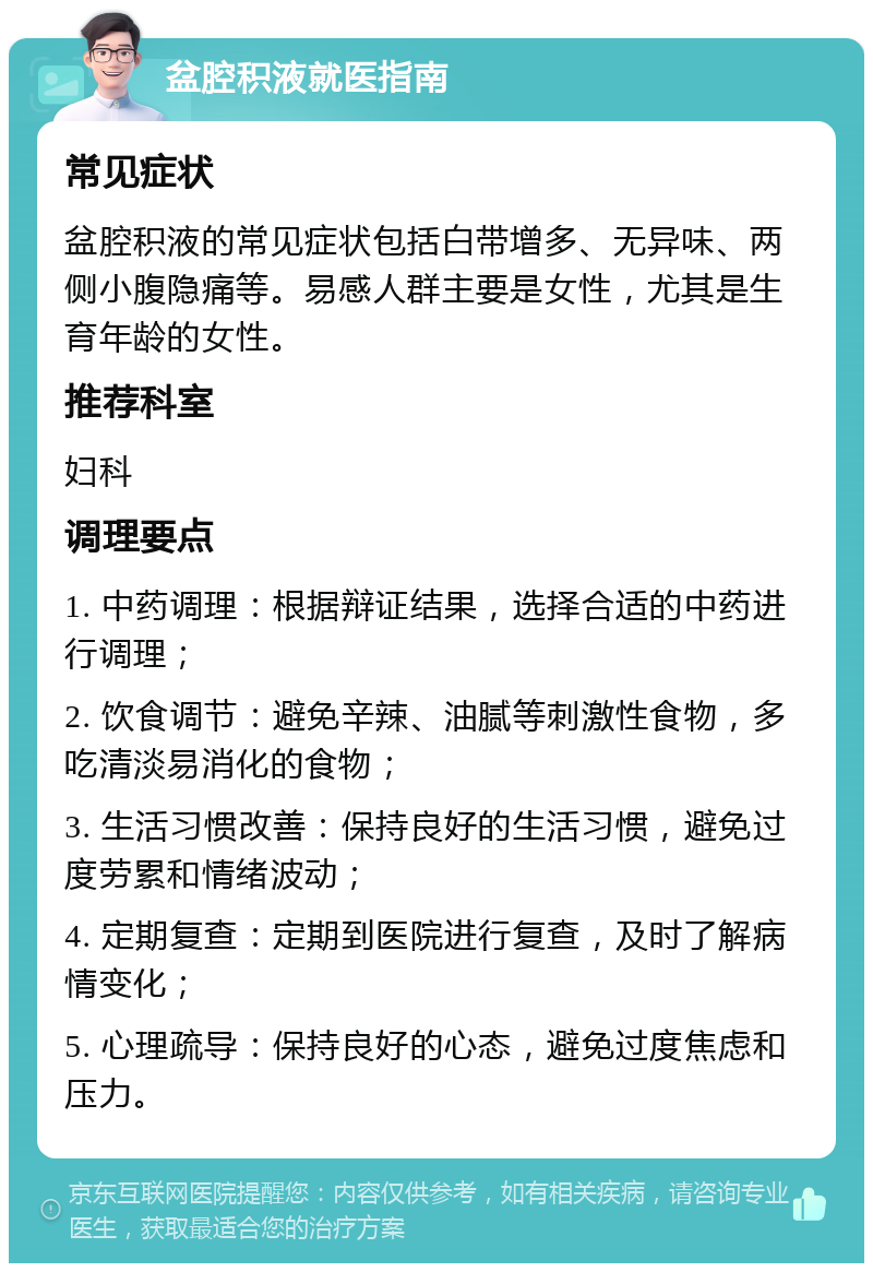 盆腔积液就医指南 常见症状 盆腔积液的常见症状包括白带增多、无异味、两侧小腹隐痛等。易感人群主要是女性，尤其是生育年龄的女性。 推荐科室 妇科 调理要点 1. 中药调理：根据辩证结果，选择合适的中药进行调理； 2. 饮食调节：避免辛辣、油腻等刺激性食物，多吃清淡易消化的食物； 3. 生活习惯改善：保持良好的生活习惯，避免过度劳累和情绪波动； 4. 定期复查：定期到医院进行复查，及时了解病情变化； 5. 心理疏导：保持良好的心态，避免过度焦虑和压力。