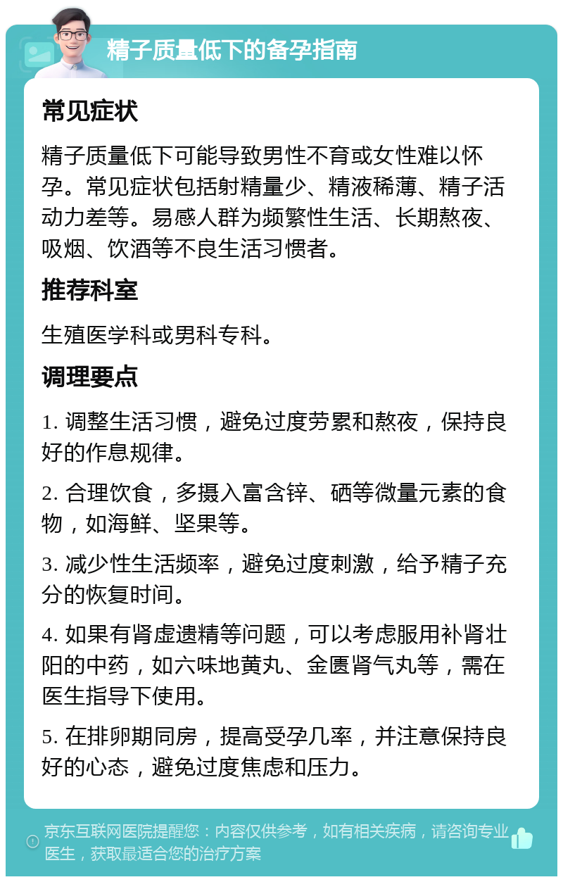 精子质量低下的备孕指南 常见症状 精子质量低下可能导致男性不育或女性难以怀孕。常见症状包括射精量少、精液稀薄、精子活动力差等。易感人群为频繁性生活、长期熬夜、吸烟、饮酒等不良生活习惯者。 推荐科室 生殖医学科或男科专科。 调理要点 1. 调整生活习惯，避免过度劳累和熬夜，保持良好的作息规律。 2. 合理饮食，多摄入富含锌、硒等微量元素的食物，如海鲜、坚果等。 3. 减少性生活频率，避免过度刺激，给予精子充分的恢复时间。 4. 如果有肾虚遗精等问题，可以考虑服用补肾壮阳的中药，如六味地黄丸、金匮肾气丸等，需在医生指导下使用。 5. 在排卵期同房，提高受孕几率，并注意保持良好的心态，避免过度焦虑和压力。