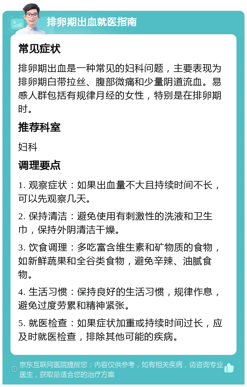 排卵期出血就医指南 常见症状 排卵期出血是一种常见的妇科问题，主要表现为排卵期白带拉丝、腹部微痛和少量阴道流血。易感人群包括有规律月经的女性，特别是在排卵期时。 推荐科室 妇科 调理要点 1. 观察症状：如果出血量不大且持续时间不长，可以先观察几天。 2. 保持清洁：避免使用有刺激性的洗液和卫生巾，保持外阴清洁干燥。 3. 饮食调理：多吃富含维生素和矿物质的食物，如新鲜蔬果和全谷类食物，避免辛辣、油腻食物。 4. 生活习惯：保持良好的生活习惯，规律作息，避免过度劳累和精神紧张。 5. 就医检查：如果症状加重或持续时间过长，应及时就医检查，排除其他可能的疾病。