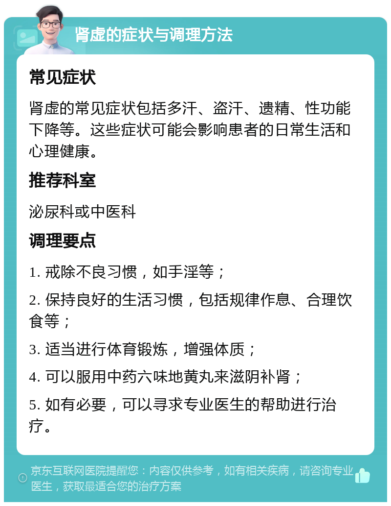 肾虚的症状与调理方法 常见症状 肾虚的常见症状包括多汗、盗汗、遗精、性功能下降等。这些症状可能会影响患者的日常生活和心理健康。 推荐科室 泌尿科或中医科 调理要点 1. 戒除不良习惯，如手淫等； 2. 保持良好的生活习惯，包括规律作息、合理饮食等； 3. 适当进行体育锻炼，增强体质； 4. 可以服用中药六味地黄丸来滋阴补肾； 5. 如有必要，可以寻求专业医生的帮助进行治疗。