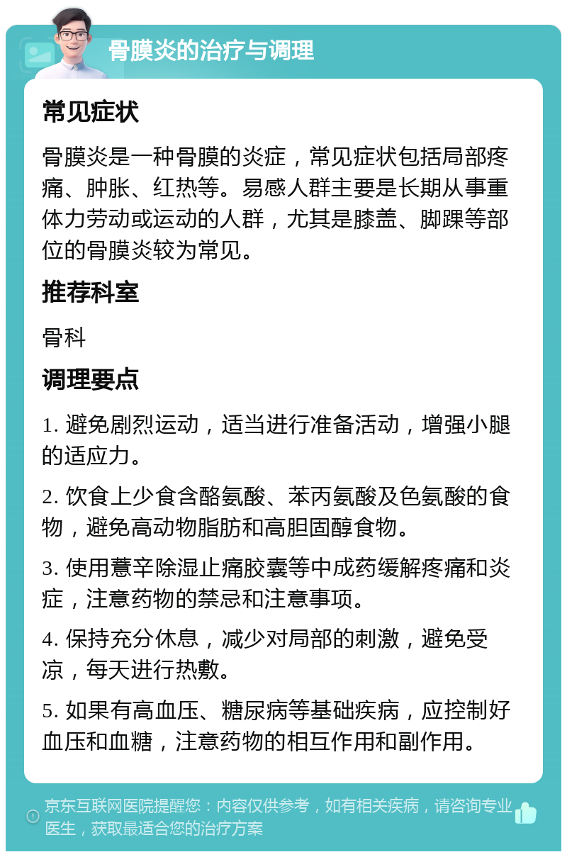 骨膜炎的治疗与调理 常见症状 骨膜炎是一种骨膜的炎症，常见症状包括局部疼痛、肿胀、红热等。易感人群主要是长期从事重体力劳动或运动的人群，尤其是膝盖、脚踝等部位的骨膜炎较为常见。 推荐科室 骨科 调理要点 1. 避免剧烈运动，适当进行准备活动，增强小腿的适应力。 2. 饮食上少食含酪氨酸、苯丙氨酸及色氨酸的食物，避免高动物脂肪和高胆固醇食物。 3. 使用薏辛除湿止痛胶囊等中成药缓解疼痛和炎症，注意药物的禁忌和注意事项。 4. 保持充分休息，减少对局部的刺激，避免受凉，每天进行热敷。 5. 如果有高血压、糖尿病等基础疾病，应控制好血压和血糖，注意药物的相互作用和副作用。