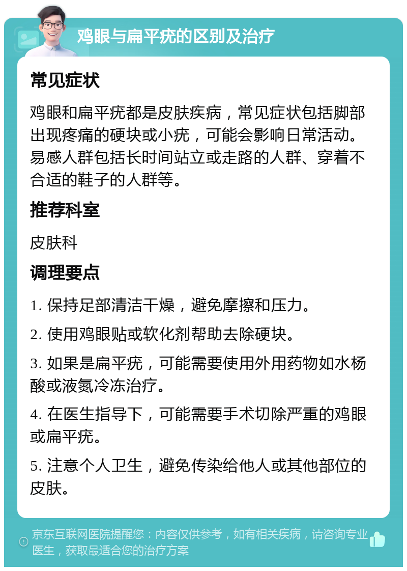 鸡眼与扁平疣的区别及治疗 常见症状 鸡眼和扁平疣都是皮肤疾病，常见症状包括脚部出现疼痛的硬块或小疣，可能会影响日常活动。易感人群包括长时间站立或走路的人群、穿着不合适的鞋子的人群等。 推荐科室 皮肤科 调理要点 1. 保持足部清洁干燥，避免摩擦和压力。 2. 使用鸡眼贴或软化剂帮助去除硬块。 3. 如果是扁平疣，可能需要使用外用药物如水杨酸或液氮冷冻治疗。 4. 在医生指导下，可能需要手术切除严重的鸡眼或扁平疣。 5. 注意个人卫生，避免传染给他人或其他部位的皮肤。