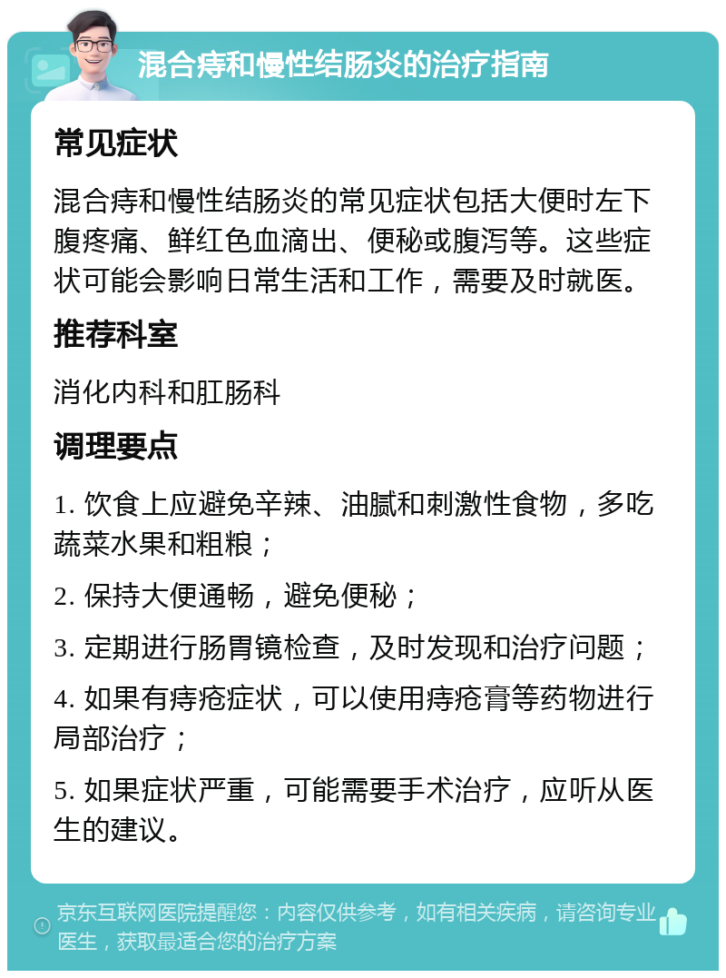 混合痔和慢性结肠炎的治疗指南 常见症状 混合痔和慢性结肠炎的常见症状包括大便时左下腹疼痛、鲜红色血滴出、便秘或腹泻等。这些症状可能会影响日常生活和工作，需要及时就医。 推荐科室 消化内科和肛肠科 调理要点 1. 饮食上应避免辛辣、油腻和刺激性食物，多吃蔬菜水果和粗粮； 2. 保持大便通畅，避免便秘； 3. 定期进行肠胃镜检查，及时发现和治疗问题； 4. 如果有痔疮症状，可以使用痔疮膏等药物进行局部治疗； 5. 如果症状严重，可能需要手术治疗，应听从医生的建议。