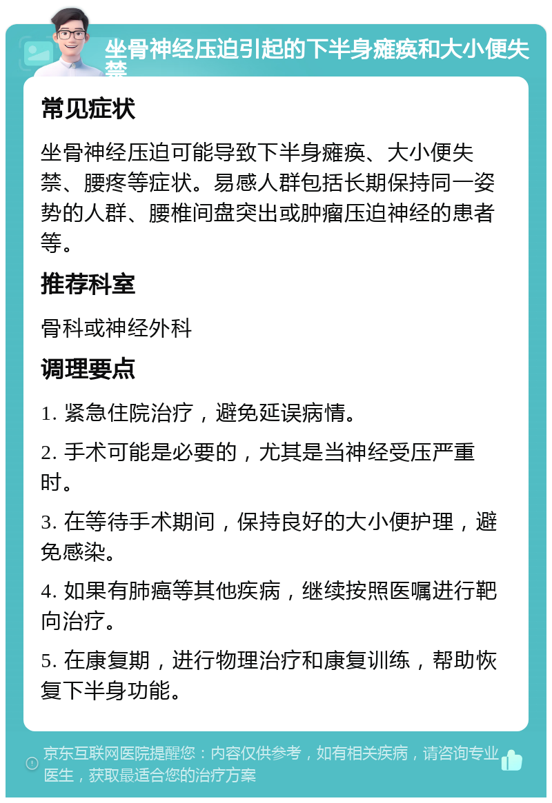 坐骨神经压迫引起的下半身瘫痪和大小便失禁 常见症状 坐骨神经压迫可能导致下半身瘫痪、大小便失禁、腰疼等症状。易感人群包括长期保持同一姿势的人群、腰椎间盘突出或肿瘤压迫神经的患者等。 推荐科室 骨科或神经外科 调理要点 1. 紧急住院治疗，避免延误病情。 2. 手术可能是必要的，尤其是当神经受压严重时。 3. 在等待手术期间，保持良好的大小便护理，避免感染。 4. 如果有肺癌等其他疾病，继续按照医嘱进行靶向治疗。 5. 在康复期，进行物理治疗和康复训练，帮助恢复下半身功能。