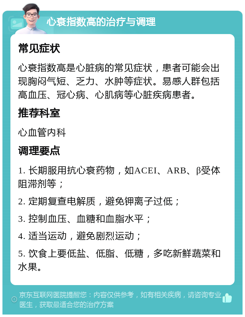 心衰指数高的治疗与调理 常见症状 心衰指数高是心脏病的常见症状，患者可能会出现胸闷气短、乏力、水肿等症状。易感人群包括高血压、冠心病、心肌病等心脏疾病患者。 推荐科室 心血管内科 调理要点 1. 长期服用抗心衰药物，如ACEI、ARB、β受体阻滞剂等； 2. 定期复查电解质，避免钾离子过低； 3. 控制血压、血糖和血脂水平； 4. 适当运动，避免剧烈运动； 5. 饮食上要低盐、低脂、低糖，多吃新鲜蔬菜和水果。