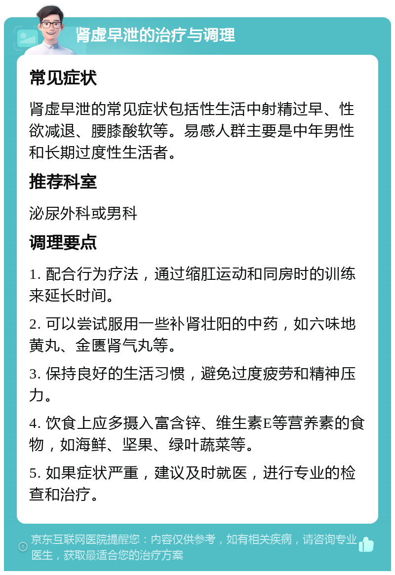 肾虚早泄的治疗与调理 常见症状 肾虚早泄的常见症状包括性生活中射精过早、性欲减退、腰膝酸软等。易感人群主要是中年男性和长期过度性生活者。 推荐科室 泌尿外科或男科 调理要点 1. 配合行为疗法，通过缩肛运动和同房时的训练来延长时间。 2. 可以尝试服用一些补肾壮阳的中药，如六味地黄丸、金匮肾气丸等。 3. 保持良好的生活习惯，避免过度疲劳和精神压力。 4. 饮食上应多摄入富含锌、维生素E等营养素的食物，如海鲜、坚果、绿叶蔬菜等。 5. 如果症状严重，建议及时就医，进行专业的检查和治疗。