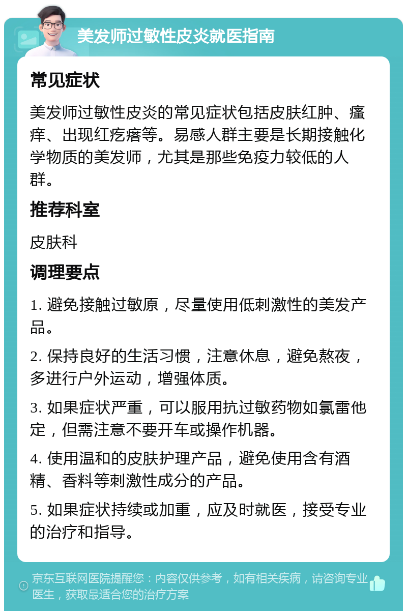 美发师过敏性皮炎就医指南 常见症状 美发师过敏性皮炎的常见症状包括皮肤红肿、瘙痒、出现红疙瘩等。易感人群主要是长期接触化学物质的美发师，尤其是那些免疫力较低的人群。 推荐科室 皮肤科 调理要点 1. 避免接触过敏原，尽量使用低刺激性的美发产品。 2. 保持良好的生活习惯，注意休息，避免熬夜，多进行户外运动，增强体质。 3. 如果症状严重，可以服用抗过敏药物如氯雷他定，但需注意不要开车或操作机器。 4. 使用温和的皮肤护理产品，避免使用含有酒精、香料等刺激性成分的产品。 5. 如果症状持续或加重，应及时就医，接受专业的治疗和指导。