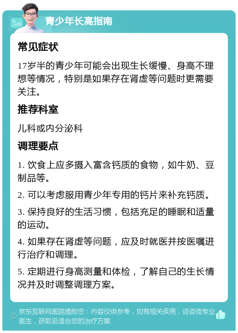 青少年长高指南 常见症状 17岁半的青少年可能会出现生长缓慢、身高不理想等情况，特别是如果存在肾虚等问题时更需要关注。 推荐科室 儿科或内分泌科 调理要点 1. 饮食上应多摄入富含钙质的食物，如牛奶、豆制品等。 2. 可以考虑服用青少年专用的钙片来补充钙质。 3. 保持良好的生活习惯，包括充足的睡眠和适量的运动。 4. 如果存在肾虚等问题，应及时就医并按医嘱进行治疗和调理。 5. 定期进行身高测量和体检，了解自己的生长情况并及时调整调理方案。