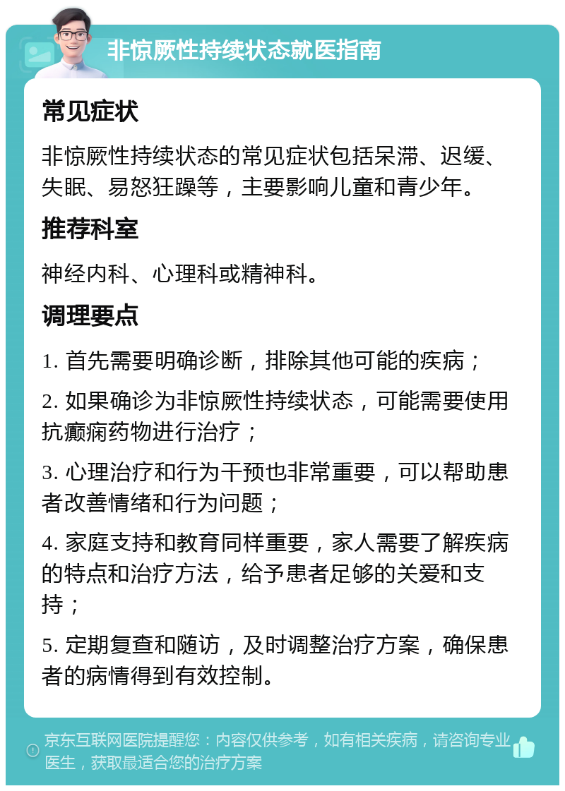 非惊厥性持续状态就医指南 常见症状 非惊厥性持续状态的常见症状包括呆滞、迟缓、失眠、易怒狂躁等，主要影响儿童和青少年。 推荐科室 神经内科、心理科或精神科。 调理要点 1. 首先需要明确诊断，排除其他可能的疾病； 2. 如果确诊为非惊厥性持续状态，可能需要使用抗癫痫药物进行治疗； 3. 心理治疗和行为干预也非常重要，可以帮助患者改善情绪和行为问题； 4. 家庭支持和教育同样重要，家人需要了解疾病的特点和治疗方法，给予患者足够的关爱和支持； 5. 定期复查和随访，及时调整治疗方案，确保患者的病情得到有效控制。