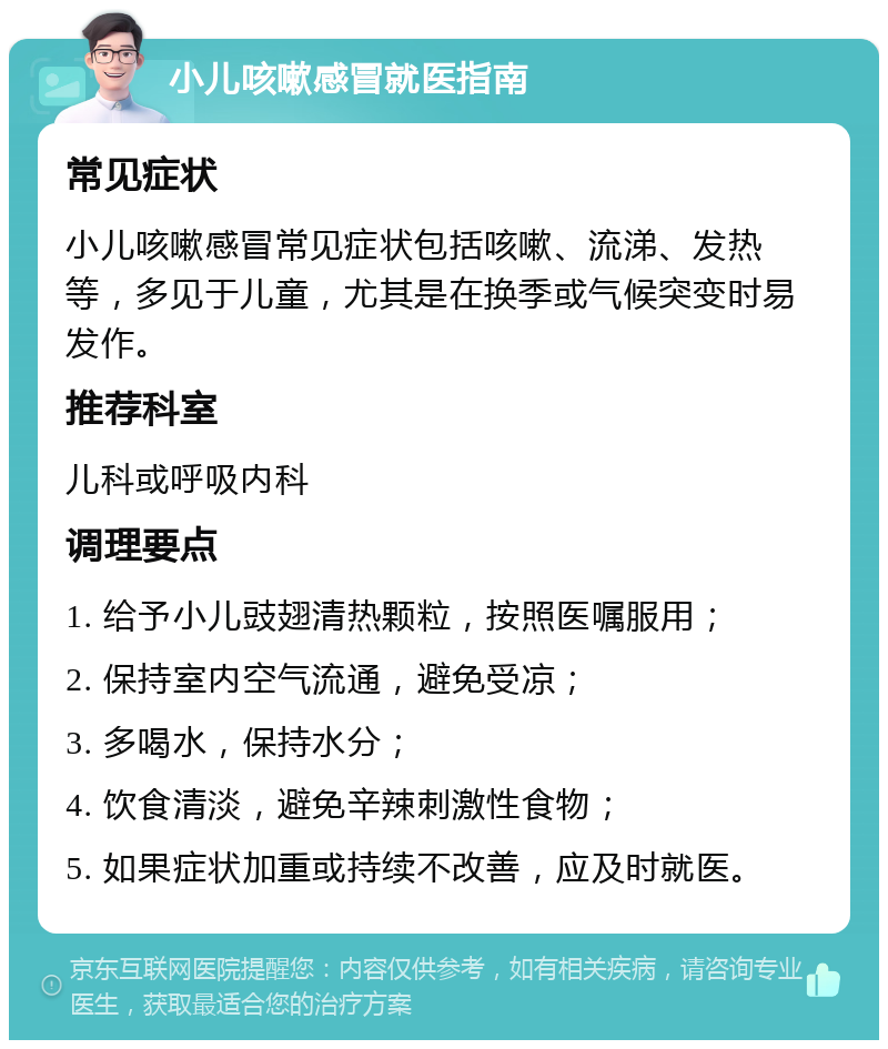 小儿咳嗽感冒就医指南 常见症状 小儿咳嗽感冒常见症状包括咳嗽、流涕、发热等，多见于儿童，尤其是在换季或气候突变时易发作。 推荐科室 儿科或呼吸内科 调理要点 1. 给予小儿豉翅清热颗粒，按照医嘱服用； 2. 保持室内空气流通，避免受凉； 3. 多喝水，保持水分； 4. 饮食清淡，避免辛辣刺激性食物； 5. 如果症状加重或持续不改善，应及时就医。