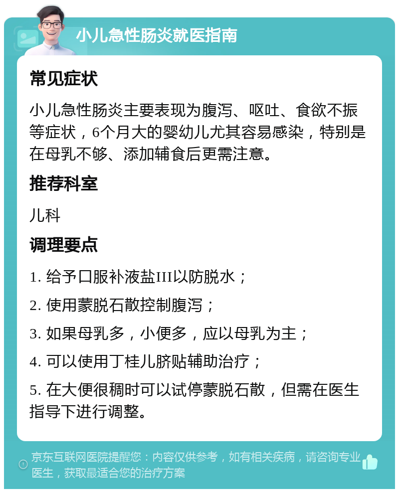 小儿急性肠炎就医指南 常见症状 小儿急性肠炎主要表现为腹泻、呕吐、食欲不振等症状，6个月大的婴幼儿尤其容易感染，特别是在母乳不够、添加辅食后更需注意。 推荐科室 儿科 调理要点 1. 给予口服补液盐III以防脱水； 2. 使用蒙脱石散控制腹泻； 3. 如果母乳多，小便多，应以母乳为主； 4. 可以使用丁桂儿脐贴辅助治疗； 5. 在大便很稠时可以试停蒙脱石散，但需在医生指导下进行调整。