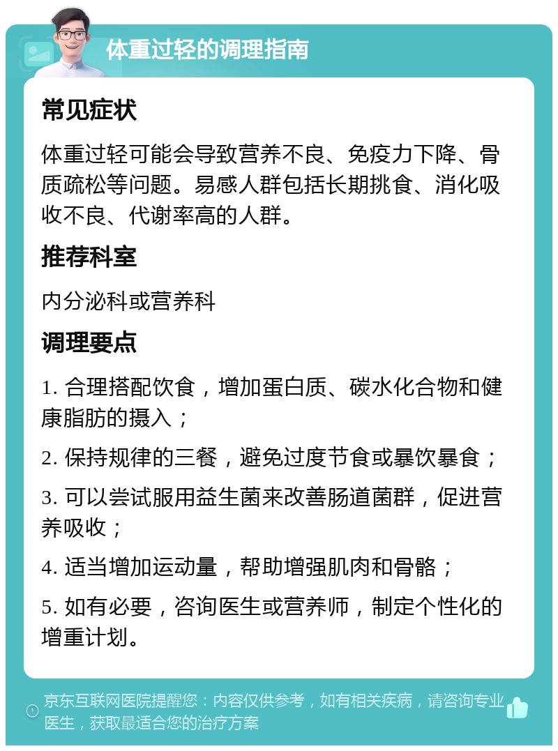 体重过轻的调理指南 常见症状 体重过轻可能会导致营养不良、免疫力下降、骨质疏松等问题。易感人群包括长期挑食、消化吸收不良、代谢率高的人群。 推荐科室 内分泌科或营养科 调理要点 1. 合理搭配饮食，增加蛋白质、碳水化合物和健康脂肪的摄入； 2. 保持规律的三餐，避免过度节食或暴饮暴食； 3. 可以尝试服用益生菌来改善肠道菌群，促进营养吸收； 4. 适当增加运动量，帮助增强肌肉和骨骼； 5. 如有必要，咨询医生或营养师，制定个性化的增重计划。