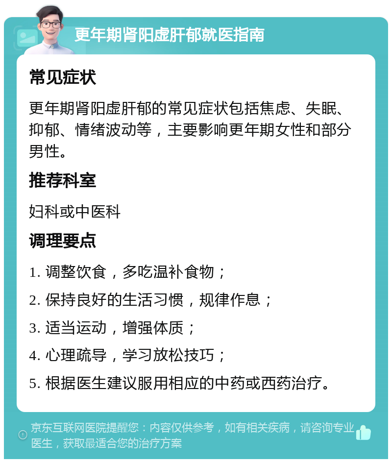 更年期肾阳虚肝郁就医指南 常见症状 更年期肾阳虚肝郁的常见症状包括焦虑、失眠、抑郁、情绪波动等，主要影响更年期女性和部分男性。 推荐科室 妇科或中医科 调理要点 1. 调整饮食，多吃温补食物； 2. 保持良好的生活习惯，规律作息； 3. 适当运动，增强体质； 4. 心理疏导，学习放松技巧； 5. 根据医生建议服用相应的中药或西药治疗。