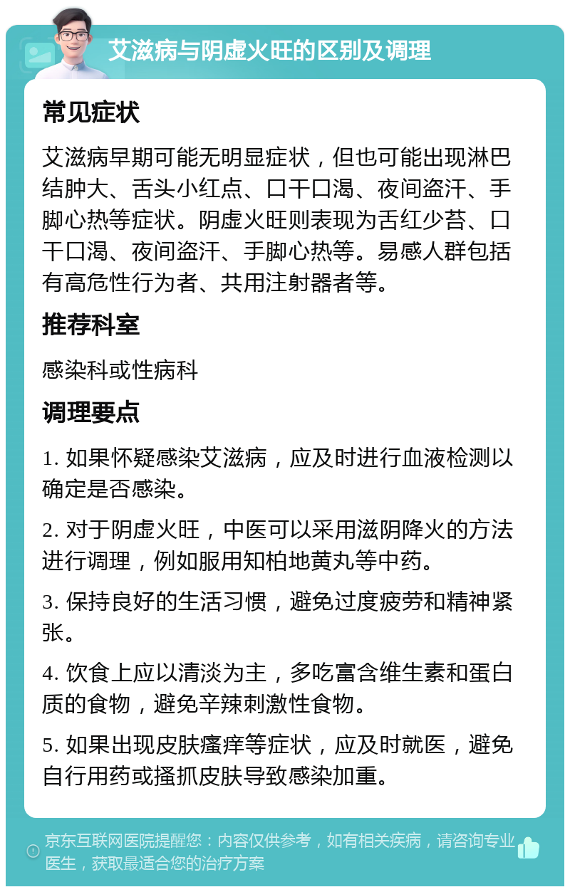 艾滋病与阴虚火旺的区别及调理 常见症状 艾滋病早期可能无明显症状，但也可能出现淋巴结肿大、舌头小红点、口干口渴、夜间盗汗、手脚心热等症状。阴虚火旺则表现为舌红少苔、口干口渴、夜间盗汗、手脚心热等。易感人群包括有高危性行为者、共用注射器者等。 推荐科室 感染科或性病科 调理要点 1. 如果怀疑感染艾滋病，应及时进行血液检测以确定是否感染。 2. 对于阴虚火旺，中医可以采用滋阴降火的方法进行调理，例如服用知柏地黄丸等中药。 3. 保持良好的生活习惯，避免过度疲劳和精神紧张。 4. 饮食上应以清淡为主，多吃富含维生素和蛋白质的食物，避免辛辣刺激性食物。 5. 如果出现皮肤瘙痒等症状，应及时就医，避免自行用药或搔抓皮肤导致感染加重。