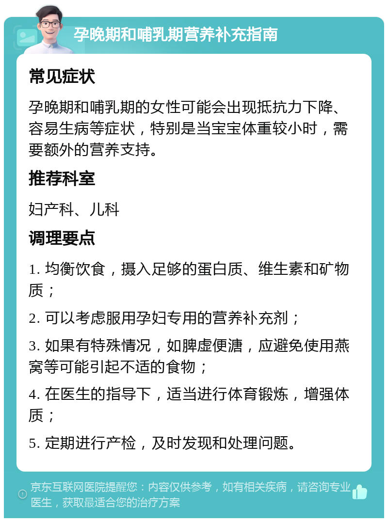 孕晚期和哺乳期营养补充指南 常见症状 孕晚期和哺乳期的女性可能会出现抵抗力下降、容易生病等症状，特别是当宝宝体重较小时，需要额外的营养支持。 推荐科室 妇产科、儿科 调理要点 1. 均衡饮食，摄入足够的蛋白质、维生素和矿物质； 2. 可以考虑服用孕妇专用的营养补充剂； 3. 如果有特殊情况，如脾虚便溏，应避免使用燕窝等可能引起不适的食物； 4. 在医生的指导下，适当进行体育锻炼，增强体质； 5. 定期进行产检，及时发现和处理问题。