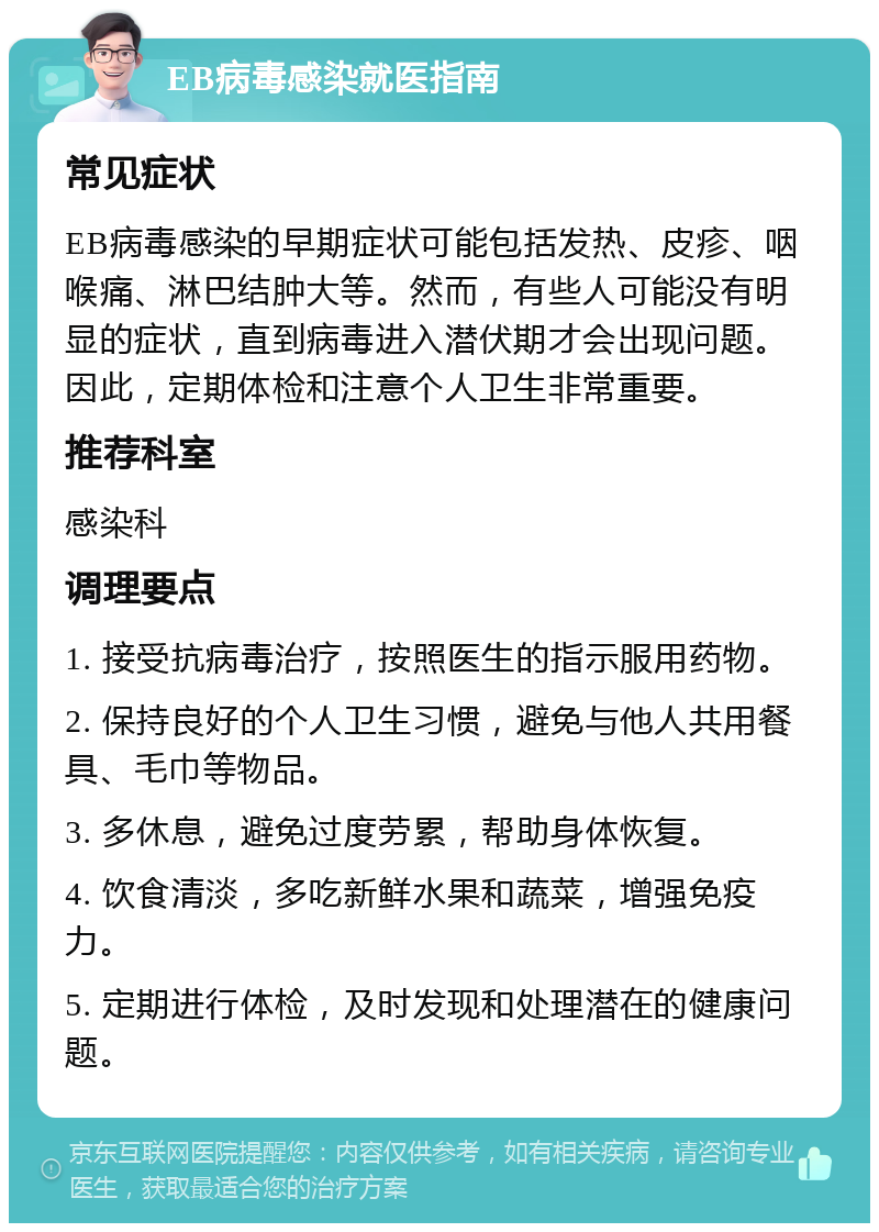 EB病毒感染就医指南 常见症状 EB病毒感染的早期症状可能包括发热、皮疹、咽喉痛、淋巴结肿大等。然而，有些人可能没有明显的症状，直到病毒进入潜伏期才会出现问题。因此，定期体检和注意个人卫生非常重要。 推荐科室 感染科 调理要点 1. 接受抗病毒治疗，按照医生的指示服用药物。 2. 保持良好的个人卫生习惯，避免与他人共用餐具、毛巾等物品。 3. 多休息，避免过度劳累，帮助身体恢复。 4. 饮食清淡，多吃新鲜水果和蔬菜，增强免疫力。 5. 定期进行体检，及时发现和处理潜在的健康问题。