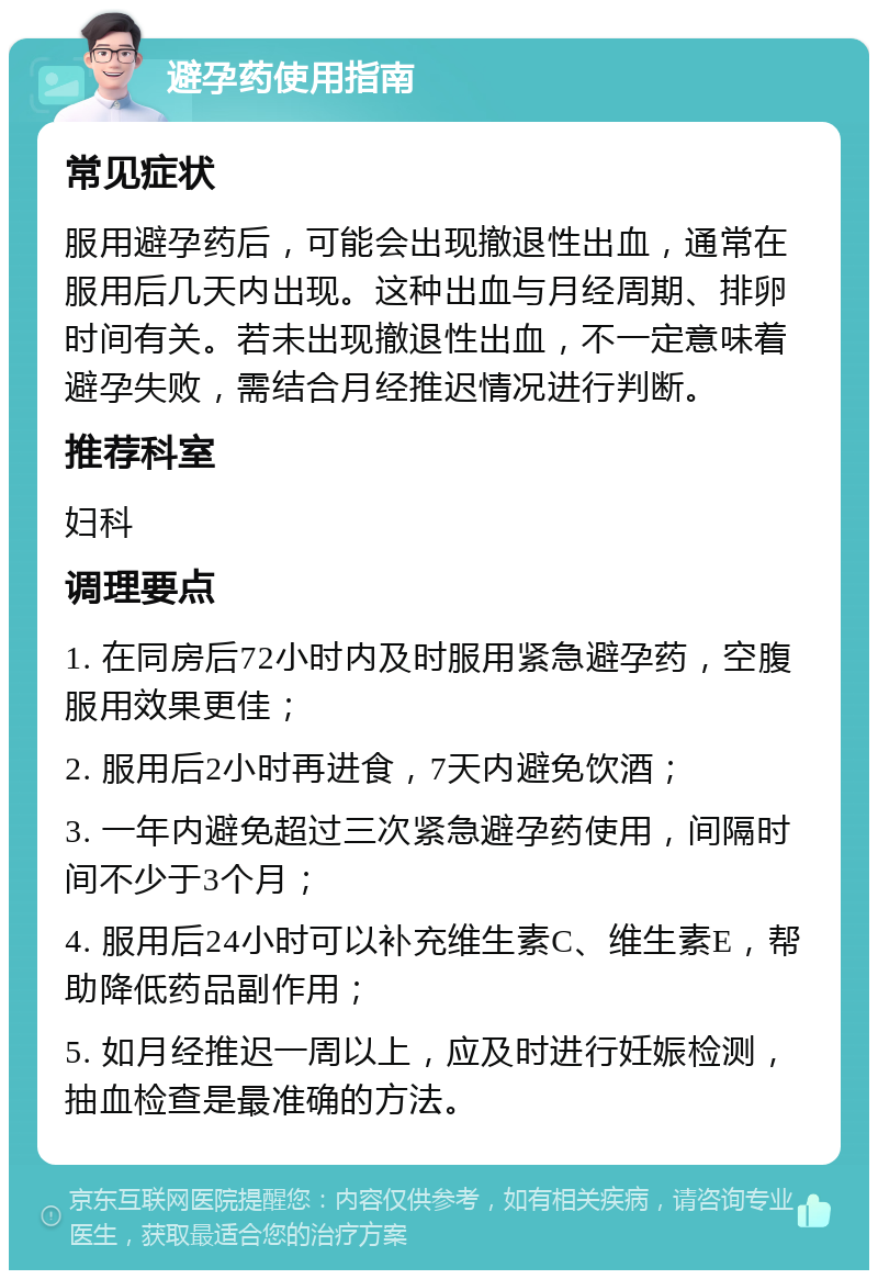 避孕药使用指南 常见症状 服用避孕药后，可能会出现撤退性出血，通常在服用后几天内出现。这种出血与月经周期、排卵时间有关。若未出现撤退性出血，不一定意味着避孕失败，需结合月经推迟情况进行判断。 推荐科室 妇科 调理要点 1. 在同房后72小时内及时服用紧急避孕药，空腹服用效果更佳； 2. 服用后2小时再进食，7天内避免饮酒； 3. 一年内避免超过三次紧急避孕药使用，间隔时间不少于3个月； 4. 服用后24小时可以补充维生素C、维生素E，帮助降低药品副作用； 5. 如月经推迟一周以上，应及时进行妊娠检测，抽血检查是最准确的方法。