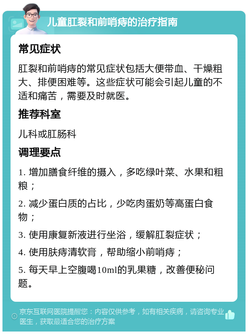 儿童肛裂和前哨痔的治疗指南 常见症状 肛裂和前哨痔的常见症状包括大便带血、干燥粗大、排便困难等。这些症状可能会引起儿童的不适和痛苦，需要及时就医。 推荐科室 儿科或肛肠科 调理要点 1. 增加膳食纤维的摄入，多吃绿叶菜、水果和粗粮； 2. 减少蛋白质的占比，少吃肉蛋奶等高蛋白食物； 3. 使用康复新液进行坐浴，缓解肛裂症状； 4. 使用肤痔清软膏，帮助缩小前哨痔； 5. 每天早上空腹喝10ml的乳果糖，改善便秘问题。