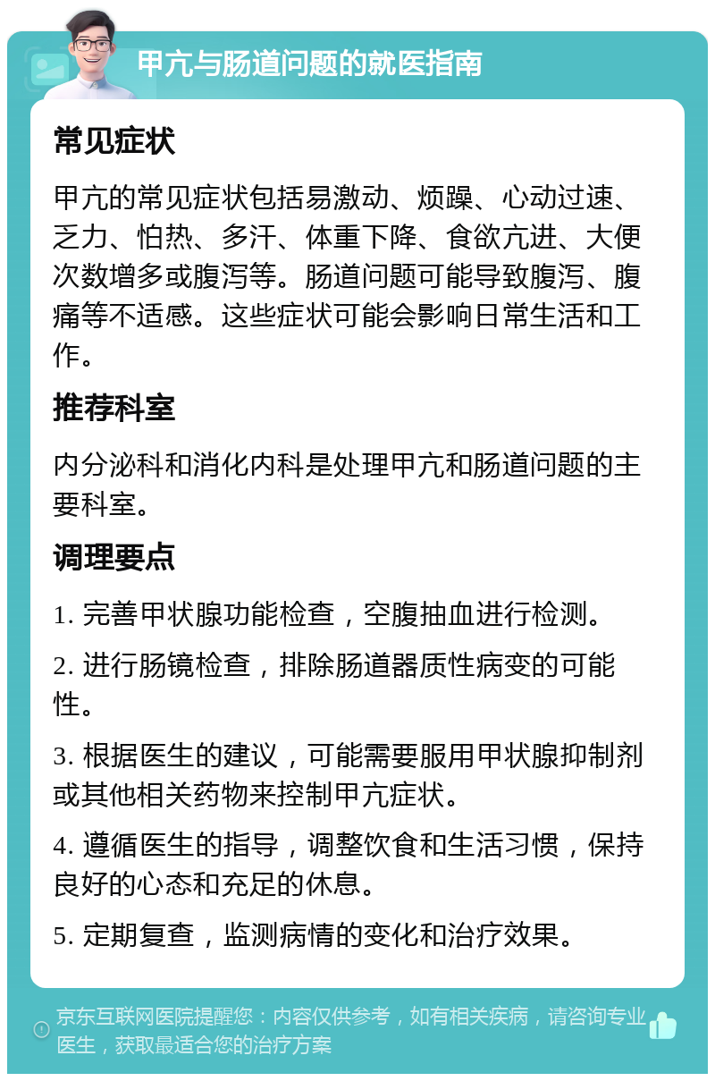 甲亢与肠道问题的就医指南 常见症状 甲亢的常见症状包括易激动、烦躁、心动过速、乏力、怕热、多汗、体重下降、食欲亢进、大便次数增多或腹泻等。肠道问题可能导致腹泻、腹痛等不适感。这些症状可能会影响日常生活和工作。 推荐科室 内分泌科和消化内科是处理甲亢和肠道问题的主要科室。 调理要点 1. 完善甲状腺功能检查，空腹抽血进行检测。 2. 进行肠镜检查，排除肠道器质性病变的可能性。 3. 根据医生的建议，可能需要服用甲状腺抑制剂或其他相关药物来控制甲亢症状。 4. 遵循医生的指导，调整饮食和生活习惯，保持良好的心态和充足的休息。 5. 定期复查，监测病情的变化和治疗效果。