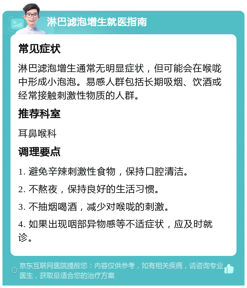 淋巴滤泡增生就医指南 常见症状 淋巴滤泡增生通常无明显症状，但可能会在喉咙中形成小泡泡。易感人群包括长期吸烟、饮酒或经常接触刺激性物质的人群。 推荐科室 耳鼻喉科 调理要点 1. 避免辛辣刺激性食物，保持口腔清洁。 2. 不熬夜，保持良好的生活习惯。 3. 不抽烟喝酒，减少对喉咙的刺激。 4. 如果出现咽部异物感等不适症状，应及时就诊。