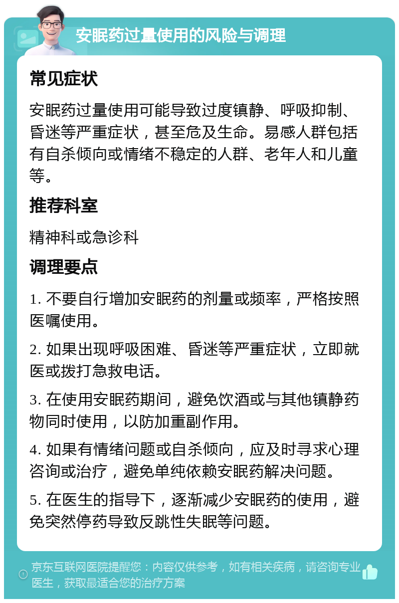 安眠药过量使用的风险与调理 常见症状 安眠药过量使用可能导致过度镇静、呼吸抑制、昏迷等严重症状，甚至危及生命。易感人群包括有自杀倾向或情绪不稳定的人群、老年人和儿童等。 推荐科室 精神科或急诊科 调理要点 1. 不要自行增加安眠药的剂量或频率，严格按照医嘱使用。 2. 如果出现呼吸困难、昏迷等严重症状，立即就医或拨打急救电话。 3. 在使用安眠药期间，避免饮酒或与其他镇静药物同时使用，以防加重副作用。 4. 如果有情绪问题或自杀倾向，应及时寻求心理咨询或治疗，避免单纯依赖安眠药解决问题。 5. 在医生的指导下，逐渐减少安眠药的使用，避免突然停药导致反跳性失眠等问题。