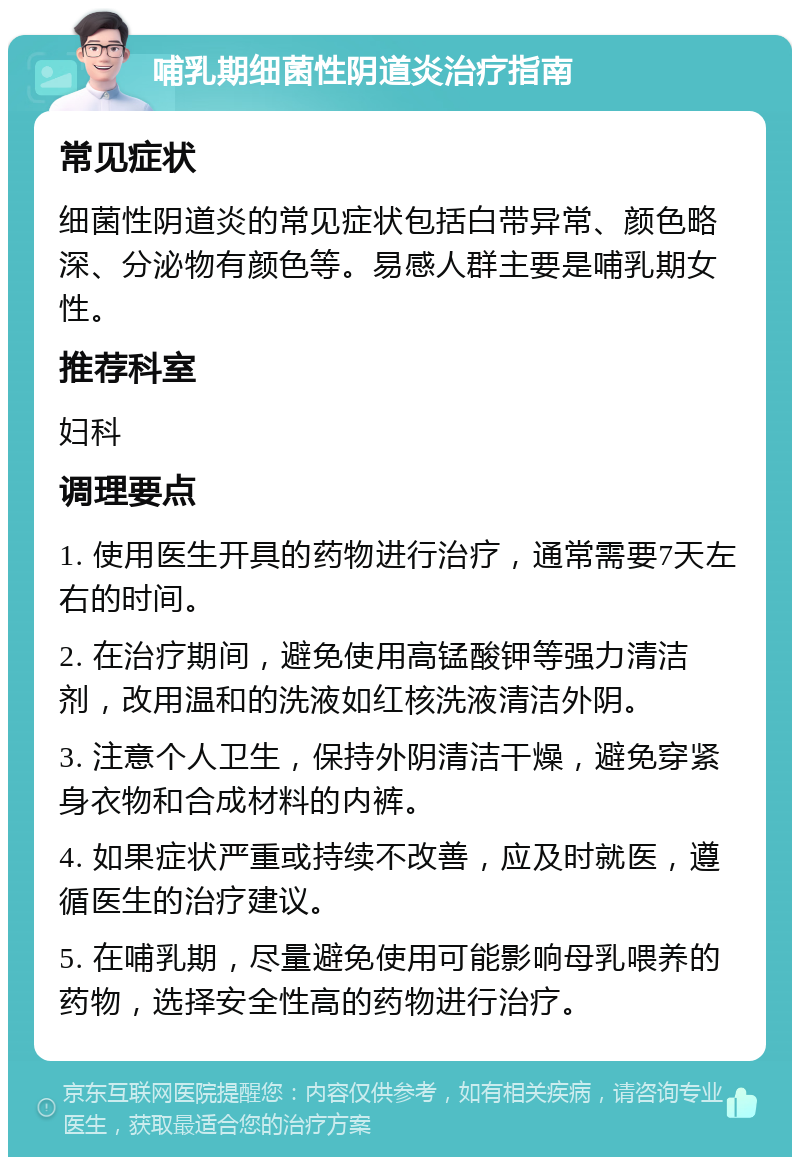 哺乳期细菌性阴道炎治疗指南 常见症状 细菌性阴道炎的常见症状包括白带异常、颜色略深、分泌物有颜色等。易感人群主要是哺乳期女性。 推荐科室 妇科 调理要点 1. 使用医生开具的药物进行治疗，通常需要7天左右的时间。 2. 在治疗期间，避免使用高锰酸钾等强力清洁剂，改用温和的洗液如红核洗液清洁外阴。 3. 注意个人卫生，保持外阴清洁干燥，避免穿紧身衣物和合成材料的内裤。 4. 如果症状严重或持续不改善，应及时就医，遵循医生的治疗建议。 5. 在哺乳期，尽量避免使用可能影响母乳喂养的药物，选择安全性高的药物进行治疗。