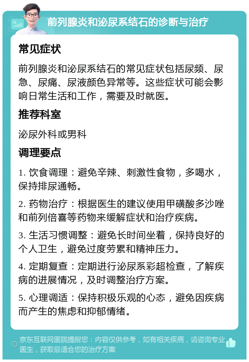 前列腺炎和泌尿系结石的诊断与治疗 常见症状 前列腺炎和泌尿系结石的常见症状包括尿频、尿急、尿痛、尿液颜色异常等。这些症状可能会影响日常生活和工作，需要及时就医。 推荐科室 泌尿外科或男科 调理要点 1. 饮食调理：避免辛辣、刺激性食物，多喝水，保持排尿通畅。 2. 药物治疗：根据医生的建议使用甲磺酸多沙唑和前列倍喜等药物来缓解症状和治疗疾病。 3. 生活习惯调整：避免长时间坐着，保持良好的个人卫生，避免过度劳累和精神压力。 4. 定期复查：定期进行泌尿系彩超检查，了解疾病的进展情况，及时调整治疗方案。 5. 心理调适：保持积极乐观的心态，避免因疾病而产生的焦虑和抑郁情绪。