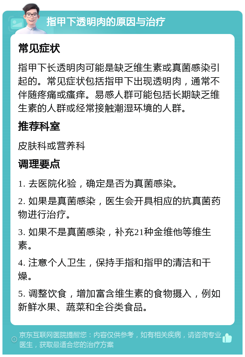 指甲下透明肉的原因与治疗 常见症状 指甲下长透明肉可能是缺乏维生素或真菌感染引起的。常见症状包括指甲下出现透明肉，通常不伴随疼痛或瘙痒。易感人群可能包括长期缺乏维生素的人群或经常接触潮湿环境的人群。 推荐科室 皮肤科或营养科 调理要点 1. 去医院化验，确定是否为真菌感染。 2. 如果是真菌感染，医生会开具相应的抗真菌药物进行治疗。 3. 如果不是真菌感染，补充21种金维他等维生素。 4. 注意个人卫生，保持手指和指甲的清洁和干燥。 5. 调整饮食，增加富含维生素的食物摄入，例如新鲜水果、蔬菜和全谷类食品。