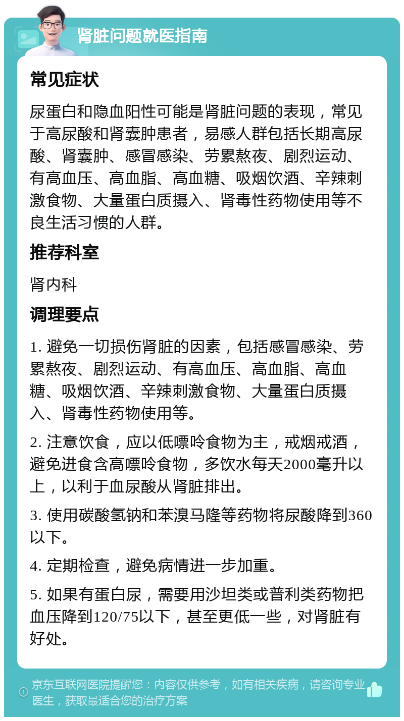 肾脏问题就医指南 常见症状 尿蛋白和隐血阳性可能是肾脏问题的表现，常见于高尿酸和肾囊肿患者，易感人群包括长期高尿酸、肾囊肿、感冒感染、劳累熬夜、剧烈运动、有高血压、高血脂、高血糖、吸烟饮酒、辛辣刺激食物、大量蛋白质摄入、肾毒性药物使用等不良生活习惯的人群。 推荐科室 肾内科 调理要点 1. 避免一切损伤肾脏的因素，包括感冒感染、劳累熬夜、剧烈运动、有高血压、高血脂、高血糖、吸烟饮酒、辛辣刺激食物、大量蛋白质摄入、肾毒性药物使用等。 2. 注意饮食，应以低嘌呤食物为主，戒烟戒酒，避免进食含高嘌呤食物，多饮水每天2000毫升以上，以利于血尿酸从肾脏排出。 3. 使用碳酸氢钠和苯溴马隆等药物将尿酸降到360以下。 4. 定期检查，避免病情进一步加重。 5. 如果有蛋白尿，需要用沙坦类或普利类药物把血压降到120/75以下，甚至更低一些，对肾脏有好处。