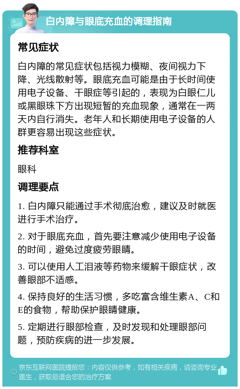 白内障与眼底充血的调理指南 常见症状 白内障的常见症状包括视力模糊、夜间视力下降、光线散射等。眼底充血可能是由于长时间使用电子设备、干眼症等引起的，表现为白眼仁儿或黑眼珠下方出现短暂的充血现象，通常在一两天内自行消失。老年人和长期使用电子设备的人群更容易出现这些症状。 推荐科室 眼科 调理要点 1. 白内障只能通过手术彻底治愈，建议及时就医进行手术治疗。 2. 对于眼底充血，首先要注意减少使用电子设备的时间，避免过度疲劳眼睛。 3. 可以使用人工泪液等药物来缓解干眼症状，改善眼部不适感。 4. 保持良好的生活习惯，多吃富含维生素A、C和E的食物，帮助保护眼睛健康。 5. 定期进行眼部检查，及时发现和处理眼部问题，预防疾病的进一步发展。