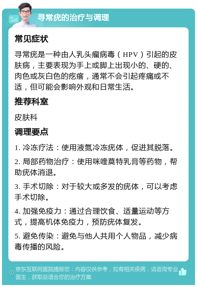 寻常疣的治疗与调理 常见症状 寻常疣是一种由人乳头瘤病毒（HPV）引起的皮肤病，主要表现为手上或脚上出现小的、硬的、肉色或灰白色的疙瘩，通常不会引起疼痛或不适，但可能会影响外观和日常生活。 推荐科室 皮肤科 调理要点 1. 冷冻疗法：使用液氮冷冻疣体，促进其脱落。 2. 局部药物治疗：使用咪喹莫特乳膏等药物，帮助疣体消退。 3. 手术切除：对于较大或多发的疣体，可以考虑手术切除。 4. 加强免疫力：通过合理饮食、适量运动等方式，提高机体免疫力，预防疣体复发。 5. 避免传染：避免与他人共用个人物品，减少病毒传播的风险。