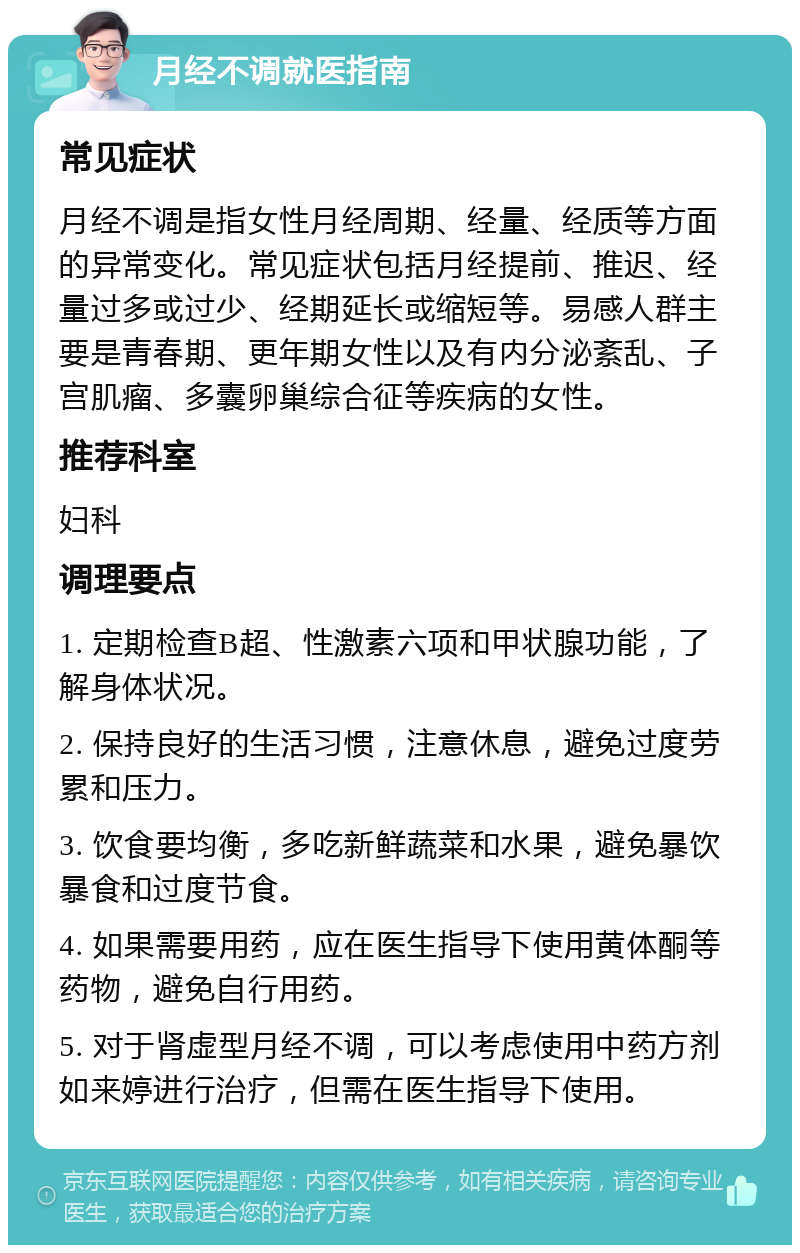 月经不调就医指南 常见症状 月经不调是指女性月经周期、经量、经质等方面的异常变化。常见症状包括月经提前、推迟、经量过多或过少、经期延长或缩短等。易感人群主要是青春期、更年期女性以及有内分泌紊乱、子宫肌瘤、多囊卵巢综合征等疾病的女性。 推荐科室 妇科 调理要点 1. 定期检查B超、性激素六项和甲状腺功能，了解身体状况。 2. 保持良好的生活习惯，注意休息，避免过度劳累和压力。 3. 饮食要均衡，多吃新鲜蔬菜和水果，避免暴饮暴食和过度节食。 4. 如果需要用药，应在医生指导下使用黄体酮等药物，避免自行用药。 5. 对于肾虚型月经不调，可以考虑使用中药方剂如来婷进行治疗，但需在医生指导下使用。